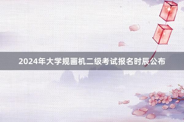 2024年大学规画机二级考试报名时辰公布
