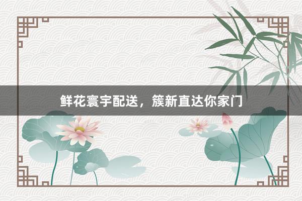 鲜花寰宇配送，簇新直达你家门